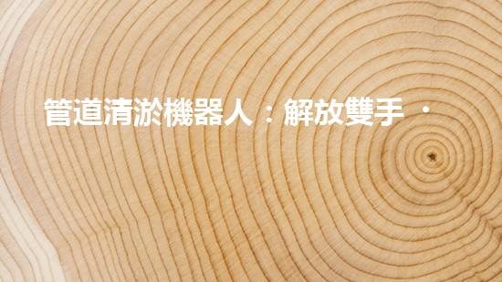 管道清淤機器人：解放雙手，拯救城市！